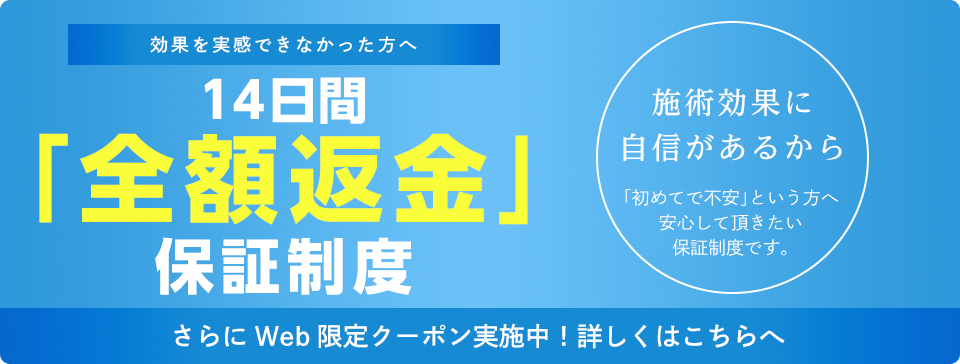 効果を実感できなかった方へ　14日間「全額返金」保証制度　施術効果に自信があるから　「初めてで不安」という方へ安心して頂きたい保証制度です。　さらにWeb限定クーポン実施中！詳しくはこちらへ