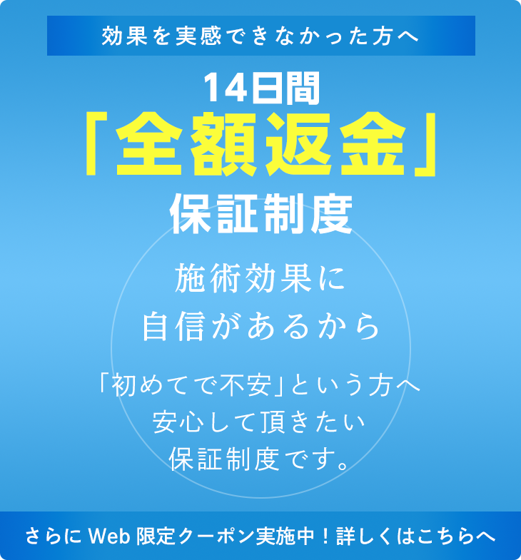 効果を実感できなかった方へ　14日間「全額返金」保証制度　施術効果に自信があるから　「初めてで不安」という方へ安心して頂きたい保証制度です。　さらにWeb限定クーポン実施中！詳しくはこちらへ